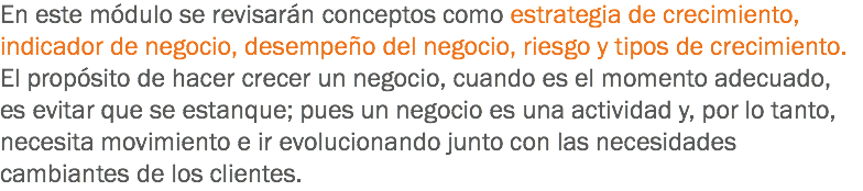 En este módulo se revisarán conceptos como estrategia de crecimiento, indicador de negocio, desempeño del negocio, riesgo y tipos de crecimiento. El propósito de hacer crecer un negocio, cuando es el momento adecuado, es evitar que se estanque; pues un negocio es una actividad y, por lo tanto, necesita movimiento e ir evolucionando junto con las necesidades cambiantes de los clientes.