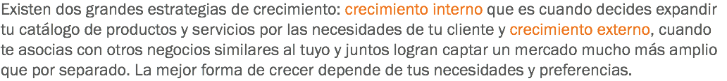 Existen dos grandes estrategias de crecimiento: crecimiento interno que es cuando decides expandir tu catálogo de productos y servicios por las necesidades de tu cliente y crecimiento externo, cuando te asocias con otros negocios similares al tuyo y juntos logran captar un mercado mucho más amplio que por separado. La mejor forma de crecer depende de tus necesidades y preferencias.