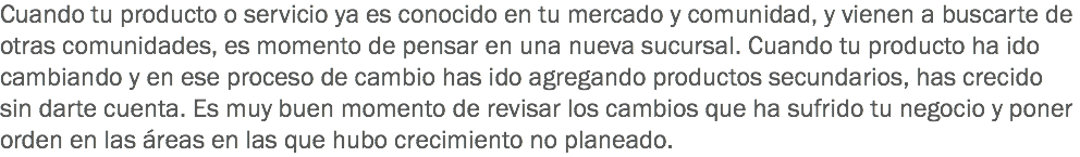 Cuando tu producto o servicio ya es conocido en tu mercado y comunidad, y vienen a buscarte de otras comunidades, es momento de pensar en una nueva sucursal. Cuando tu producto ha ido cambiando y en ese proceso de cambio has ido agregando productos secundarios, has crecido sin darte cuenta. Es muy buen momento de revisar los cambios que ha sufrido tu negocio y poner orden en las áreas en las que hubo crecimiento no planeado.