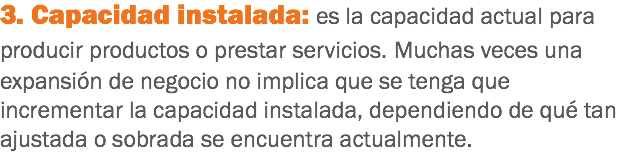 3. Capacidad instalada: es la capacidad actual para producir productos o prestar servicios. Muchas veces una expansión de negocio no implica que se tenga que incrementar la capacidad instalada, dependiendo de qué tan ajustada o sobrada se encuentra actualmente.