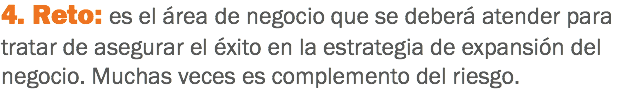 4. Reto: es el área de negocio que se deberá atender para tratar de asegurar el éxito en la estrategia de expansión del negocio. Muchas veces es complemento del riesgo.