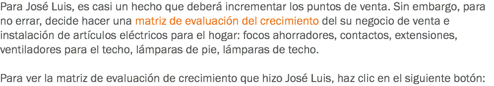 Para José Luis, es casi un hecho que deberá incrementar los puntos de venta. Sin embargo, para no errar, decide hacer una matriz de evaluación del crecimiento del su negocio de venta e instalación de artículos eléctricos para el hogar: focos ahorradores, contactos, extensiones, ventiladores para el techo, lámparas de pie, lámparas de techo. Para ver la matriz de evaluación de crecimiento que hizo José Luis, haz clic en el siguiente botón: