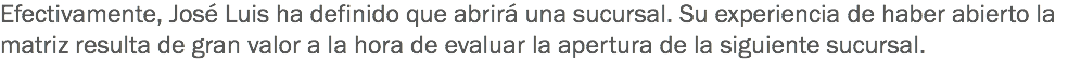 Efectivamente, José Luis ha definido que abrirá una sucursal. Su experiencia de haber abierto la matriz resulta de gran valor a la hora de evaluar la apertura de la siguiente sucursal.