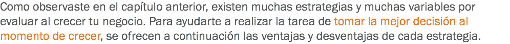 Como observaste en el capítulo anterior, existen muchas estrategias y muchas variables por evaluar al crecer tu negocio. Para ayudarte a realizar la tarea de tomar la mejor decisión al momento de crecer, se ofrecen a continuación las ventajas y desventajas de cada estrategia.