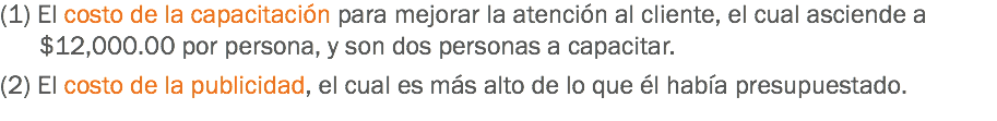 (1) El costo de la capacitación para mejorar la atención al cliente, el cual asciende a $12,000.00 por persona, y son dos personas a capacitar. (2) El costo de la publicidad, el cual es más alto de lo que él había presupuestado.
