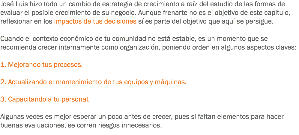 José Luis hizo todo un cambio de estrategia de crecimiento a raíz del estudio de las formas de evaluar el posible crecimiento de su negocio. Aunque frenarte no es el objetivo de este capítulo, reflexionar en los impactos de tus decisiones sí es parte del objetivo que aquí se persigue. Cuando el contexto económico de tu comunidad no está estable, es un momento que se recomienda crecer internamente como organización, poniendo orden en algunos aspectos claves: 1. Mejorando tus procesos. 2. Actualizando el mantenimiento de tus equipos y máquinas. 3. Capacitando a tu personal. Algunas veces es mejor esperar un poco antes de crecer, pues si faltan elementos para hacer buenas evaluaciones, se corren riesgos innecesarios.
