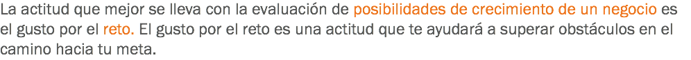 La actitud que mejor se lleva con la evaluación de posibilidades de crecimiento de un negocio es el gusto por el reto. El gusto por el reto es una actitud que te ayudará a superar obstáculos en el camino hacia tu meta.