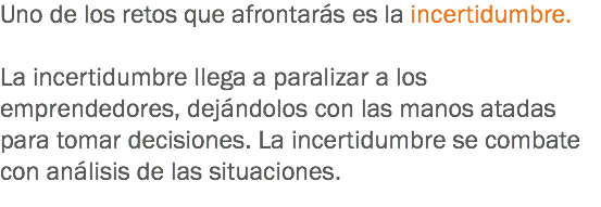 Uno de los retos que afrontarás es la incertidumbre. La incertidumbre llega a paralizar a los emprendedores, dejándolos con las manos atadas para tomar decisiones. La incertidumbre se combate con análisis de las situaciones.
