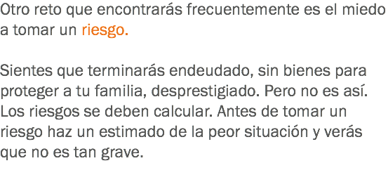 Otro reto que encontrarás frecuentemente es el miedo a tomar un riesgo. Sientes que terminarás endeudado, sin bienes para proteger a tu familia, desprestigiado. Pero no es así. Los riesgos se deben calcular. Antes de tomar un riesgo haz un estimado de la peor situación y verás que no es tan grave.
