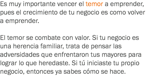 Es muy importante vencer el temor a emprender, pues el crecimiento de tu negocio es como volver a emprender. El temor se combate con valor. Si tu negocio es una herencia familiar, trata de pensar las adversidades que enfrentaron tus mayores para lograr lo que heredaste. Si tú iniciaste tu propio negocio, entonces ya sabes cómo se hace.
