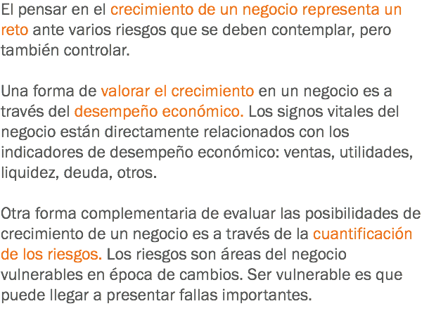 El pensar en el crecimiento de un negocio representa un reto ante varios riesgos que se deben contemplar, pero también controlar. Una forma de valorar el crecimiento en un negocio es a través del desempeño económico. Los signos vitales del negocio están directamente relacionados con los indicadores de desempeño económico: ventas, utilidades, liquidez, deuda, otros. Otra forma complementaria de evaluar las posibilidades de crecimiento de un negocio es a través de la cuantificación de los riesgos. Los riesgos son áreas del negocio vulnerables en época de cambios. Ser vulnerable es que puede llegar a presentar fallas importantes.
