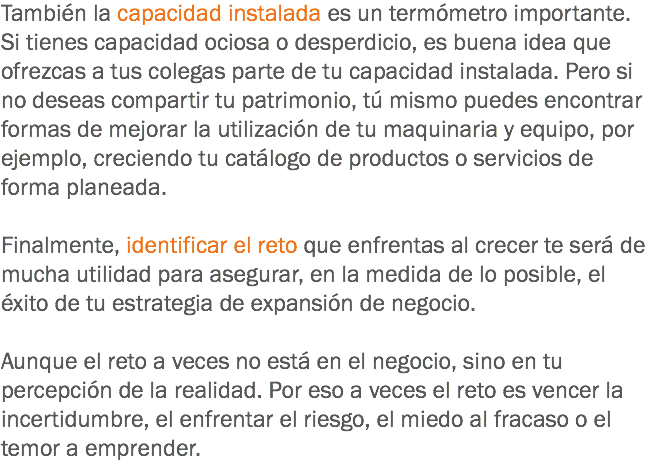 También la capacidad instalada es un termómetro importante. Si tienes capacidad ociosa o desperdicio, es buena idea que ofrezcas a tus colegas parte de tu capacidad instalada. Pero si no deseas compartir tu patrimonio, tú mismo puedes encontrar formas de mejorar la utilización de tu maquinaria y equipo, por ejemplo, creciendo tu catálogo de productos o servicios de forma planeada. Finalmente, identificar el reto que enfrentas al crecer te será de mucha utilidad para asegurar, en la medida de lo posible, el éxito de tu estrategia de expansión de negocio. Aunque el reto a veces no está en el negocio, sino en tu percepción de la realidad. Por eso a veces el reto es vencer la incertidumbre, el enfrentar el riesgo, el miedo al fracaso o el temor a emprender.