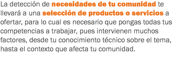 La detección de necesidades de tu comunidad te llevará a una selección de productos o servicios a ofertar, para lo cual es necesario que pongas todas tus competencias a trabajar, pues intervienen muchos factores, desde tu conocimiento técnico sobre el tema, hasta el contexto que afecta tu comunidad.