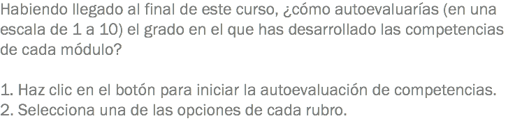 Habiendo llegado al final de este curso, ¿cómo autoevaluarías (en una escala de 1 a 10) el grado en el que has desarrollado las competencias de cada módulo? 1. Haz clic en el botón para iniciar la autoevaluación de competencias.
2. Selecciona una de las opciones de cada rubro.