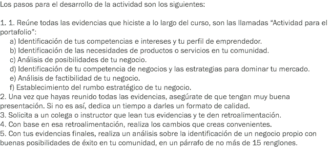 Los pasos para el desarrollo de la actividad son los siguientes: 1. 1. Reúne todas las evidencias que hiciste a lo largo del curso, son las llamadas “Actividad para el portafolio”: a) Identificación de tus competencias e intereses y tu perfil de emprendedor. b) Identificación de las necesidades de productos o servicios en tu comunidad. c) Análisis de posibilidades de tu negocio. d) Identificación de tu competencia de negocios y las estrategias para dominar tu mercado. e) Análisis de factibilidad de tu negocio. f) Establecimiento del rumbo estratégico de tu negocio.
2. Una vez que hayas reunido todas las evidencias, asegúrate de que tengan muy buena presentación. Si no es así, dedica un tiempo a darles un formato de calidad.
3. Solicita a un colega o instructor que lean tus evidencias y te den retroalimentación.
4. Con base en esa retroalimentación, realiza los cambios que creas convenientes.
5. Con tus evidencias finales, realiza un análisis sobre la identificación de un negocio propio con buenas posibilidades de éxito en tu comunidad, en un párrafo de no más de 15 renglones.
