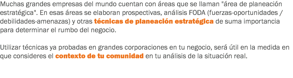 Muchas grandes empresas del mundo cuentan con áreas que se llaman "área de planeación estratégica". En esas áreas se elaboran prospectivas, análisis FODA (fuerzas-oportunidades / debilidades-amenazas) y otras técnicas de planeación estratégica de suma importancia para determinar el rumbo del negocio. Utilizar técnicas ya probadas en grandes corporaciones en tu negocio, será útil en la medida en que consideres el contexto de tu comunidad en tu análisis de la situación real. 