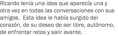 Ricardo tenía una idea que aparecía una y otra vez en todas las conversaciones con sus amigos. Esta idea le había surgido del corazón, de su deseo de ser libre, autónomo, de enfrentar retos y salir avante.