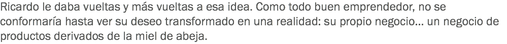 Ricardo le daba vueltas y más vueltas a esa idea. Como todo buen emprendedor, no se conformaría hasta ver su deseo transformado en una realidad: su propio negocio… un negocio de productos derivados de la miel de abeja.