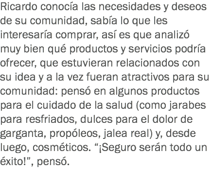 Ricardo conocía las necesidades y deseos de su comunidad, sabía lo que les interesaría comprar, así es que analizó muy bien qué productos y servicios podría ofrecer, que estuvieran relacionados con su idea y a la vez fueran atractivos para su comunidad: pensó en algunos productos para el cuidado de la salud (como jarabes para resfriados, dulces para el dolor de garganta, propóleos, jalea real) y, desde luego, cosméticos. “¡Seguro serán todo un éxito!”, pensó. 