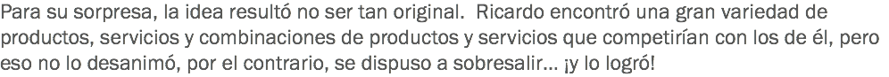 Para su sorpresa, la idea resultó no ser tan original. Ricardo encontró una gran variedad de productos, servicios y combinaciones de productos y servicios que competirían con los de él, pero eso no lo desanimó, por el contrario, se dispuso a sobresalir… ¡y lo logró!