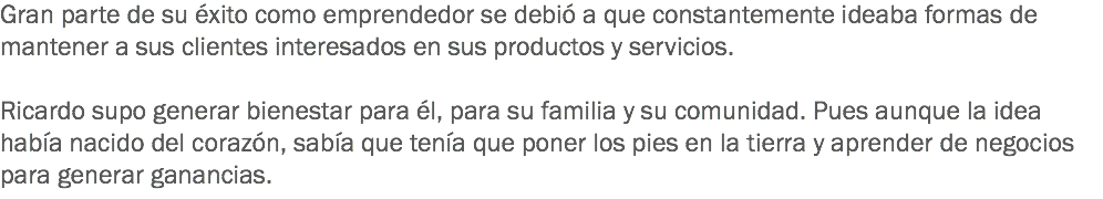 Gran parte de su éxito como emprendedor se debió a que constantemente ideaba formas de mantener a sus clientes interesados en sus productos y servicios. Ricardo supo generar bienestar para él, para su familia y su comunidad. Pues aunque la idea había nacido del corazón, sabía que tenía que poner los pies en la tierra y aprender de negocios para generar ganancias.