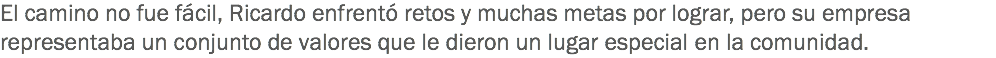 El camino no fue fácil, Ricardo enfrentó retos y muchas metas por lograr, pero su empresa representaba un conjunto de valores que le dieron un lugar especial en la comunidad.