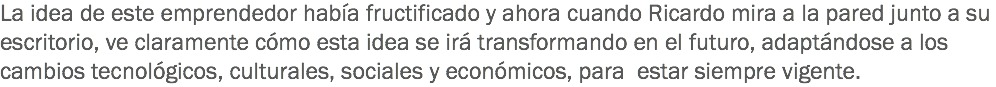 La idea de este emprendedor había fructificado y ahora cuando Ricardo mira a la pared junto a su escritorio, ve claramente cómo esta idea se irá transformando en el futuro, adaptándose a los cambios tecnológicos, culturales, sociales y económicos, para estar siempre vigente.