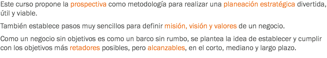 Este curso propone la prospectiva como metodología para realizar una planeación estratégica divertida, útil y viable. También establece pasos muy sencillos para definir misión, visión y valores de un negocio. Como un negocio sin objetivos es como un barco sin rumbo, se plantea la idea de establecer y cumplir con los objetivos más retadores posibles, pero alcanzables, en el corto, mediano y largo plazo.
