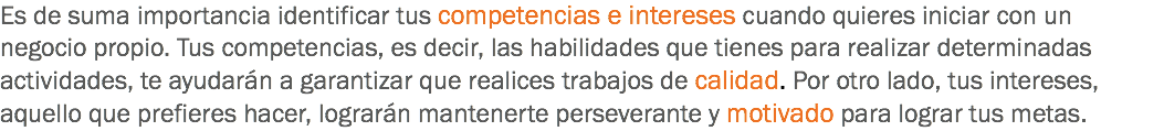 Es de suma importancia identificar tus competencias e intereses cuando quieres iniciar con un negocio propio. Tus competencias, es decir, las habilidades que tienes para realizar determinadas actividades, te ayudarán a garantizar que realices trabajos de calidad. Por otro lado, tus intereses, aquello que prefieres hacer, lograrán mantenerte perseverante y motivado para lograr tus metas.