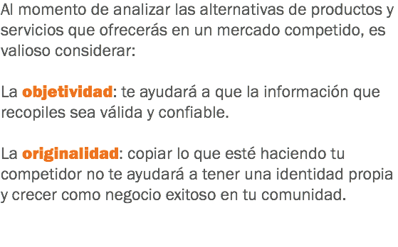 Al momento de analizar las alternativas de productos y servicios que ofrecerás en un mercado competido, es valioso considerar: La objetividad: te ayudará a que la información que recopiles sea válida y confiable. La originalidad: copiar lo que esté haciendo tu competidor no te ayudará a tener una identidad propia y crecer como negocio exitoso en tu comunidad. 