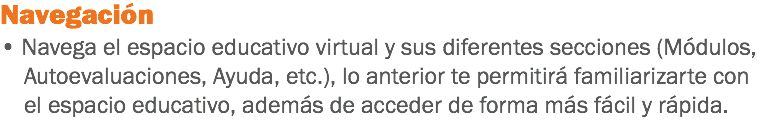 Navegación • Navega el espacio educativo virtual y sus diferentes secciones (Módulos, Autoevaluaciones, Ayuda, etc.), lo anterior te permitirá familiarizarte con el espacio educativo, además de acceder de forma más fácil y rápida. 