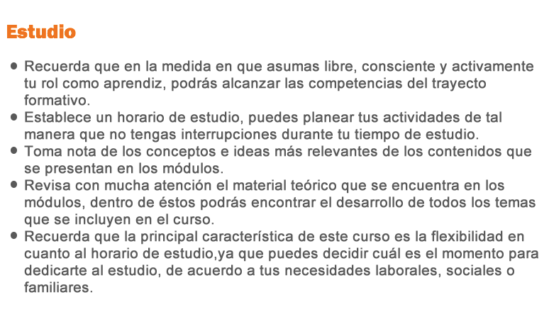 Estudio •Recuerda que en la medida en que asumas libre, consciente y activamente tu rol como aprendiz, podrás alcanzar las competencias del trayecto formativo. • Establece un horario de estudio, puedes planear tus actividades de tal manera que no tengas interrupciones durante tu tiempo de estudio. • Toma nota de los conceptos e ideas más relevantes de los contenidos que se presenta en los módulos. • Revisa con mucha atención el material teórico que se encuentra en los módulos, dentro de éstos podrás encontrar el desarrollo de todos los temas que se incluyen en el curso.
• Recuerda que la principal característica de este curso es la flexibilidad en cuanto al horario de estudio, ya que puedes decidir cuál es el momento para dedicarte al estudio, de acuerdo a tus necesidades laborales, sociales o familiares.
