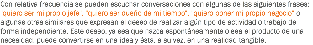 Con relativa frecuencia se pueden escuchar conversaciones con algunas de las siguientes frases: "quiero ser mi propio jefe", "quiero ser dueño de mi tiempo", "quiero poner mi propio negocio" o algunas otras similares que expresan el deseo de realizar algún tipo de actividad o trabajo de forma independiente. Este deseo, ya sea que nazca espontáneamente o sea el producto de una necesidad, puede convertirse en una idea y ésta, a su vez, en una realidad tangible.