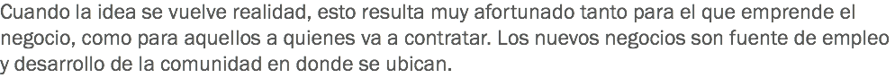 Cuando la idea se vuelve realidad, esto resulta muy afortunado tanto para el que emprende el negocio, como para aquellos a quienes va a contratar. Los nuevos negocios son fuente de empleo y desarrollo de la comunidad en donde se ubican.