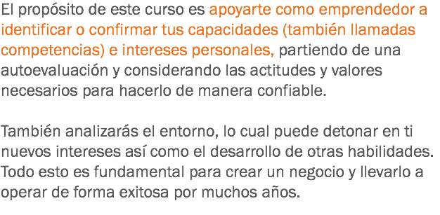 El propósito de este curso es apoyarte como emprendedor a identificar o confirmar tus capacidades (también llamadas competencias) e intereses personales, partiendo de una autoevaluación y considerando las actitudes y valores necesarios para hacerlo de manera confiable. También analizarás el entorno, lo cual puede detonar en ti nuevos intereses así como el desarrollo de otras habilidades. Todo esto es fundamental para crear un negocio y llevarlo a operar de forma exitosa por muchos años.
