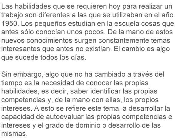 Las habilidades que se requieren hoy para realizar un trabajo son diferentes a las que se utilizaban en el año 1950. Los pequeños estudian en la escuela cosas que antes sólo conocían unos pocos. De la mano de estos nuevos conocimientos surgen constantemente temas interesantes que antes no existían. El cambio es algo que sucede todos los días. Sin embargo, algo que no ha cambiado en el tiempo es la necesidad de conocer las propias habilidades, es decir, saber identificar las propias competencias y, de la mano con ellas, los propios intereses. A esto se refiere este tema, a desarrollar la capacidad de autoevaluar las propias competencias e intereses y el grado de dominio o desarrollo de las mismas.
