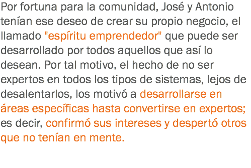 Por fortuna para la comunidad, José y Antonio tenían ese deseo de crear su propio negocio, el llamado "espíritu emprendedor" que puede ser desarrollado por todos aquellos que así lo desean. Por tal motivo, el hecho de no ser expertos en todos los tipos de sistemas, lejos de desalentarlos, los motivó a desarrollarse en áreas específicas hasta convertirse en expertos; es decir, confirmó sus intereses y despertó otros que no tenían en mente.