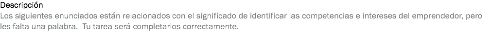 Descripción
Los siguientes enunciados están relacionados con el significado de identificar las competencias e intereses del emprendedor, pero les falta una palabra. Tu tarea será completarlos correctamente.