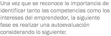 Una vez que se reconoce la importancia de identificar tanto las competencias como los intereses del emprendedor, la siguiente fase es realizar una autoevaluación considerando lo siguiente: