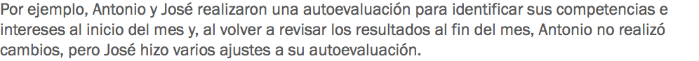 Por ejemplo, Antonio y José realizaron una autoevaluación para identificar sus competencias e intereses al inicio del mes y, al volver a revisar los resultados al fin del mes, Antonio no realizó cambios, pero José hizo varios ajustes a su autoevaluación.