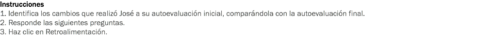 Instrucciones
1. Identifica los cambios que realizó José a su autoevaluación inicial, comparándola con la autoevaluación final.
2. Responde las siguientes preguntas.
3. Haz clic en Retroalimentación.
