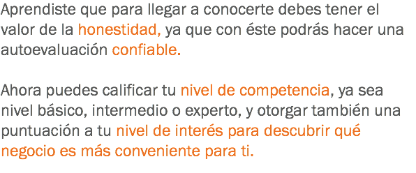 Aprendiste que para llegar a conocerte debes tener el valor de la honestidad, ya que con éste podrás hacer una autoevaluación confiable. Ahora puedes calificar tu nivel de competencia, ya sea nivel básico, intermedio o experto, y otorgar también una puntuación a tu nivel de interés para descubrir qué negocio es más conveniente para ti.