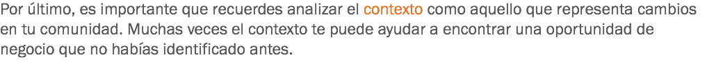 Por último, es importante que recuerdes analizar el contexto como aquello que representa cambios en tu comunidad. Muchas veces el contexto te puede ayudar a encontrar una oportunidad de negocio que no habías identificado antes.