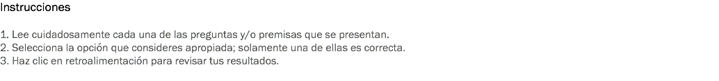 Instrucciones 1. Lee cuidadosamente cada una de las preguntas y/o premisas que se presentan. 2. Selecciona la opción que consideres apropiada; solamente una de ellas es correcta. 3. Haz clic en retroalimentación para revisar tus resultados. 