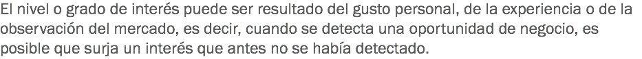 El nivel o grado de interés puede ser resultado del gusto personal, de la experiencia o de la observación del mercado, es decir, cuando se detecta una oportunidad de negocio, es posible que surja un interés que antes no se había detectado.