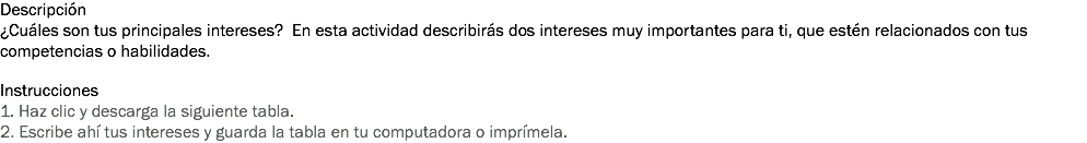 Descripción
¿Cuáles son tus principales intereses? En esta actividad describirás dos intereses muy importantes para ti, que estén relacionados con tus competencias o habilidades. Instrucciones
1. Haz clic y descarga la siguiente tabla.
2. Escribe ahí tus intereses y guarda la tabla en tu computadora o imprímela.