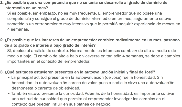 1. ¿Es posible que una competencia que no se tenía se desarrolle al grado de dominio de intermedio en un mes?
Sí es posible, sin embargo, no es muy frecuente. El emprendedor que no posee una competencia y consigue el grado de dominio intermedio en un mes, seguramente estuvo sometido a un entrenamiento muy intensivo que le permitió adquirir experiencia de meses en 4 semanas. 2. ¿Es posible que los intereses de un emprendedor cambien radicalmente en un mes, pasando de alto grado de interés a bajo grado de interés?
Sí, debido al análisis de contexto. Normalmente los intereses cambian de alto a medio o de medio a bajo. El cambio de alto a bajo o viceversa en tan sólo 4 semanas, se debe a cambios importantes en el contexto del emprendedor. 3. ¿Qué actitudes estuvieron presentes en la autoevaluación inicial y final de José?
• La principal actitud presente en la autoevaluación (de José) fue la honestidad. Sin honestidad, la autoevaluación carece de valor, pues a nadie le sirve una autoevaluación deshonesta o carente de objetividad.
• También estuvo presente la curiosidad. Además de la honestidad, es importante cultivar una actitud de curiosidad que permita al emprendedor investigar los cambios en el contexto que pueden influir en sus planes de negocio.