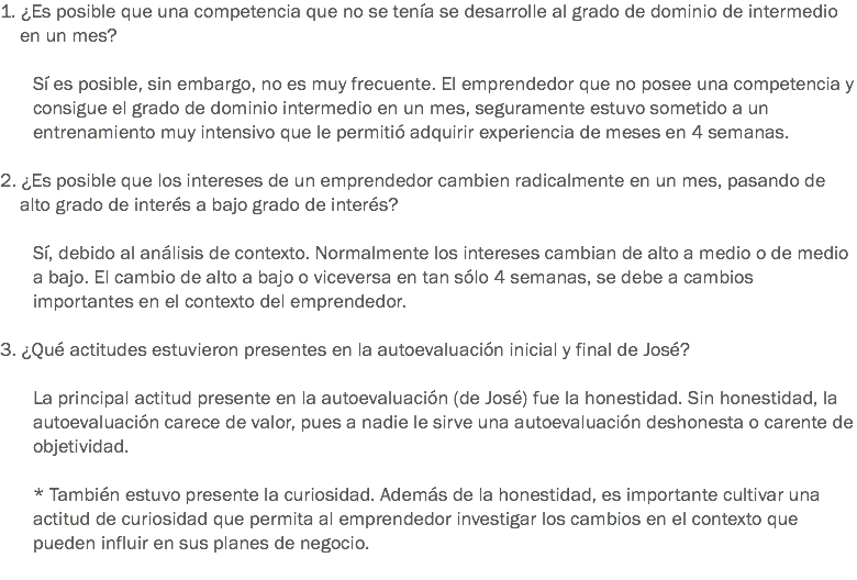 1. ¿Es posible que una competencia que no se tenía se desarrolle al grado de dominio de intermedio en un mes? Sí es posible, sin embargo, no es muy frecuente. El emprendedor que no posee una competencia y consigue el grado de dominio intermedio en un mes, seguramente estuvo sometido a un entrenamiento muy intensivo que le permitió adquirir experiencia de meses en 4 semanas. 2. ¿Es posible que los intereses de un emprendedor cambien radicalmente en un mes, pasando de alto grado de interés a bajo grado de interés? Sí, debido al análisis de contexto. Normalmente los intereses cambian de alto a medio o de medio a bajo. El cambio de alto a bajo o viceversa en tan sólo 4 semanas, se debe a cambios importantes en el contexto del emprendedor. 3. ¿Qué actitudes estuvieron presentes en la autoevaluación inicial y final de José? La principal actitud presente en la autoevaluación (de José) fue la honestidad. Sin honestidad, la autoevaluación carece de valor, pues a nadie le sirve una autoevaluación deshonesta o carente de objetividad. * También estuvo presente la curiosidad. Además de la honestidad, es importante cultivar una actitud de curiosidad que permita al emprendedor investigar los cambios en el contexto que pueden influir en sus planes de negocio.
