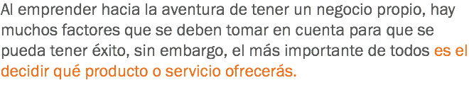 Al emprender hacia la aventura de tener un negocio propio, hay muchos factores que se deben tomar en cuenta para que se pueda tener éxito, sin embargo, el más importante de todos es el decidir qué producto o servicio ofrecerás.