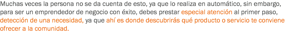 Muchas veces la persona no se da cuenta de esto, ya que lo realiza en automático, sin embargo, para ser un emprendedor de negocio con éxito, debes prestar especial atención al primer paso, detección de una necesidad, ya que ahí es donde descubrirás qué producto o servicio te conviene ofrecer a la comunidad.
